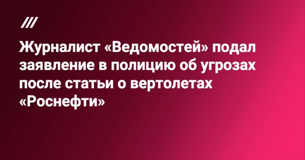 Журналист «Ведомостей» подал заявление в полицию об угрозах после статьи о вертолетах «Роснефти»