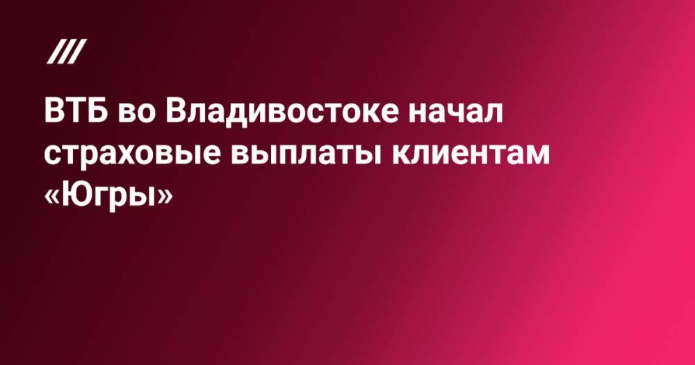 ВТБ во Владивостоке начал страховые выплаты клиентам «Югры»