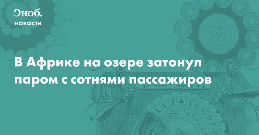 В Африке на озере затонул паром с сотнями пассажиров. Погибло по меньшей мере 44 человека - snob.ru - Танзания - Кения - Уганда - Новости