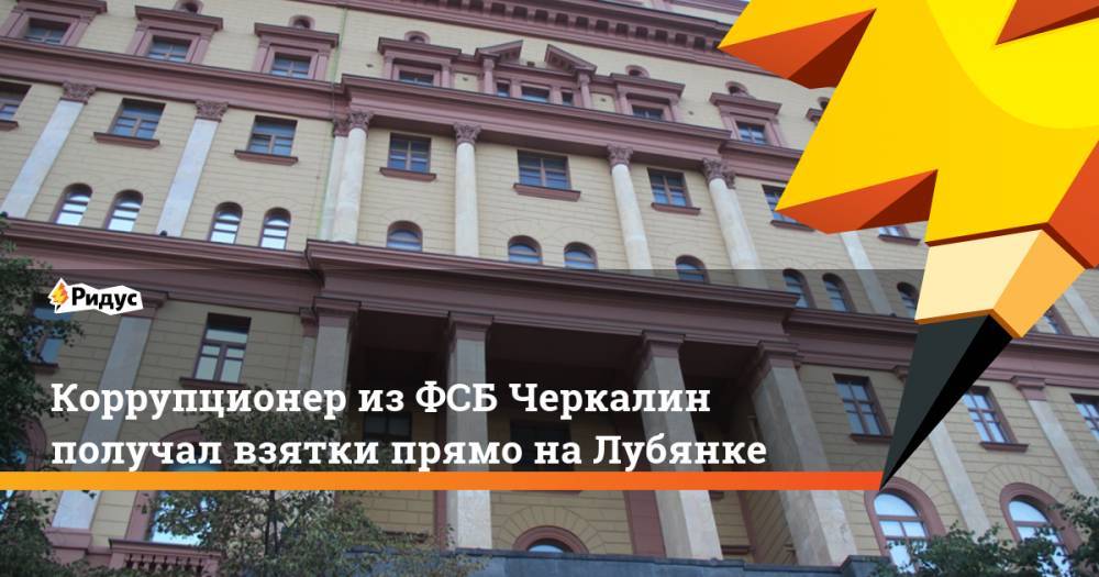 Коррупционер из ФСБ Черкалин получал взятки прямо на Лубянке