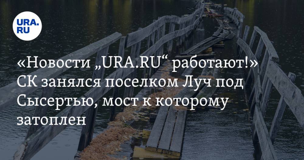 «Новости „URA.RU“ работают!» СК занялся поселком Луч под Сысертью, мост к которому затоплен