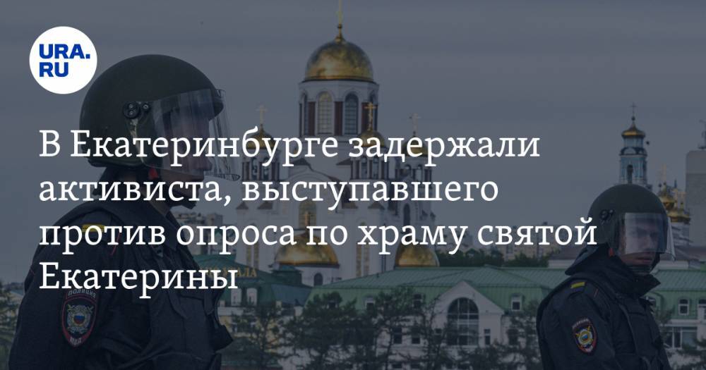 В Екатеринбурге задержали активиста, выступавшего против опроса по храму святой Екатерины