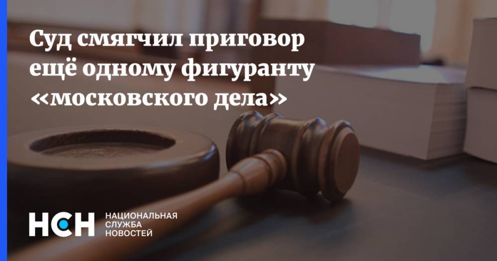 Суд смягчил приговор ещё одному фигуранту «московского дела»