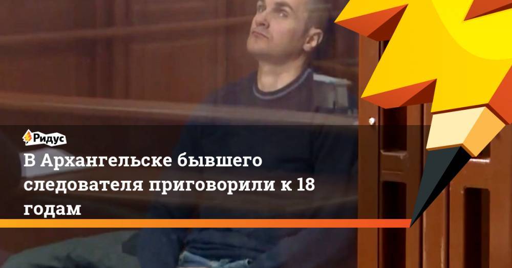 В Архангельске бывшего следователя приговорили к 18 годам