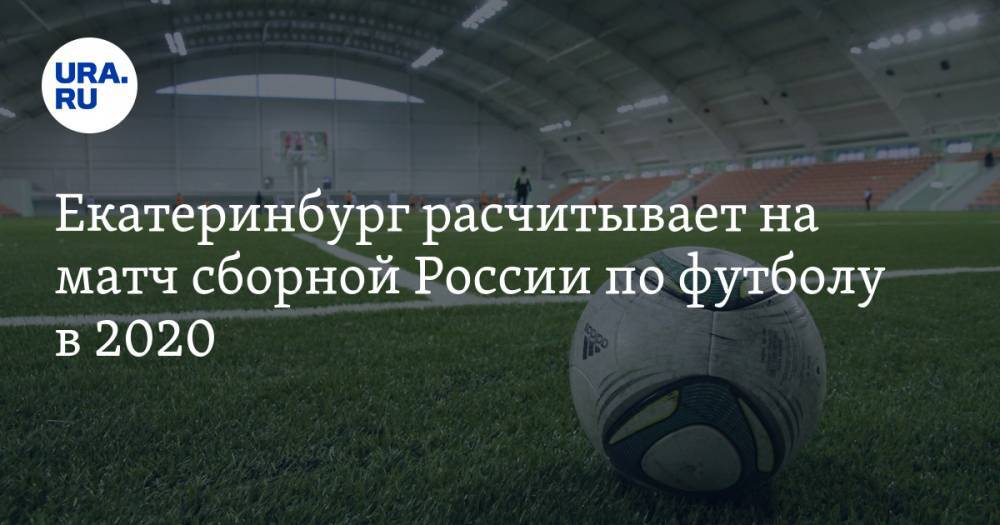 Екатеринбург расчитывает на матч сборной России по футболу в 2020