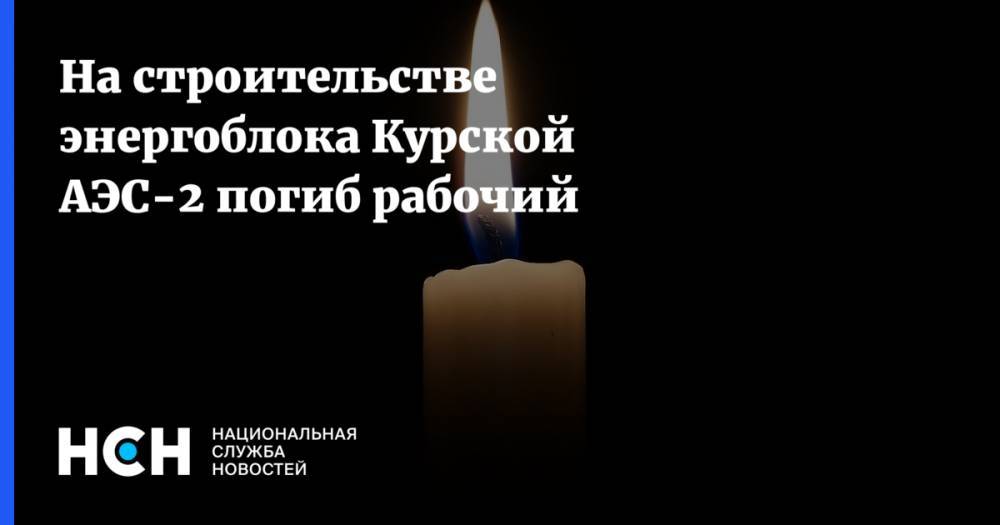 На строительстве энергоблока Курской АЭС-2 погиб рабочий