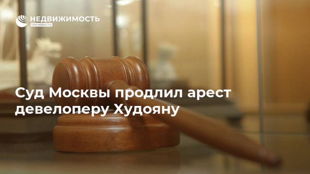 Суд Москвы продлил арест девелоперу Худояну