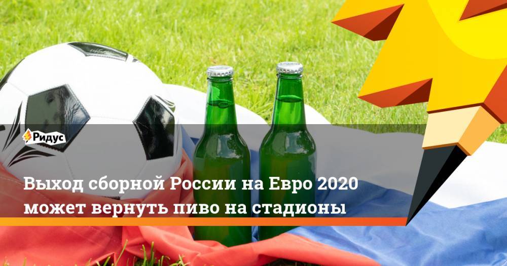 Выход сборной России на Евро 2020 может вернуть пиво на стадионы