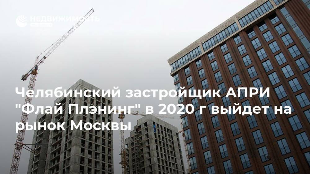 Челябинский застройщик АПРИ "Флай Плэнинг" в 2020 г выйдет на рынок Москвы