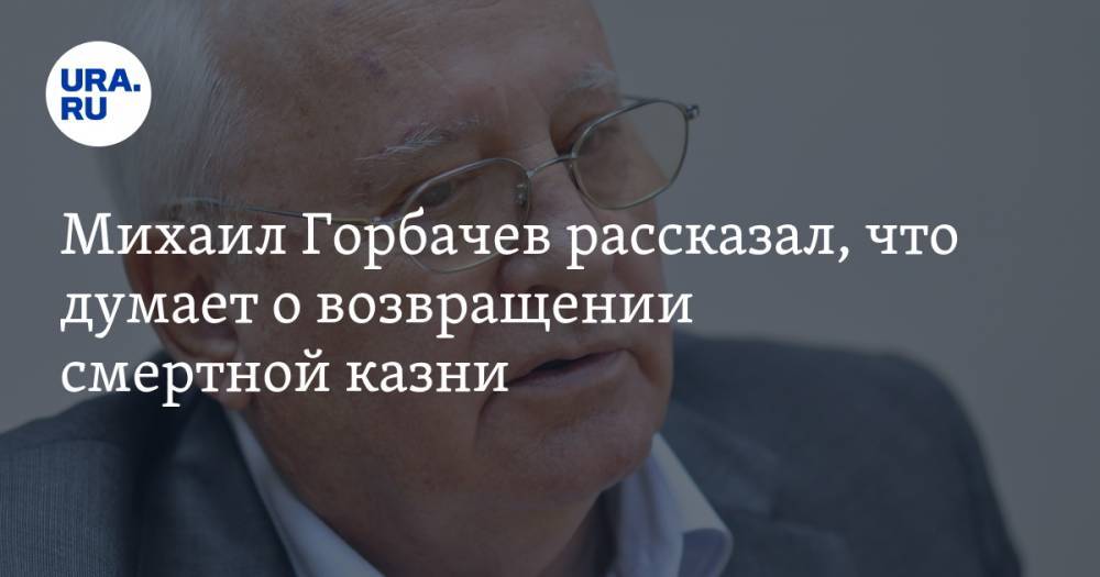 Михаил Горбачев рассказал, что думает о возвращении смертной казни