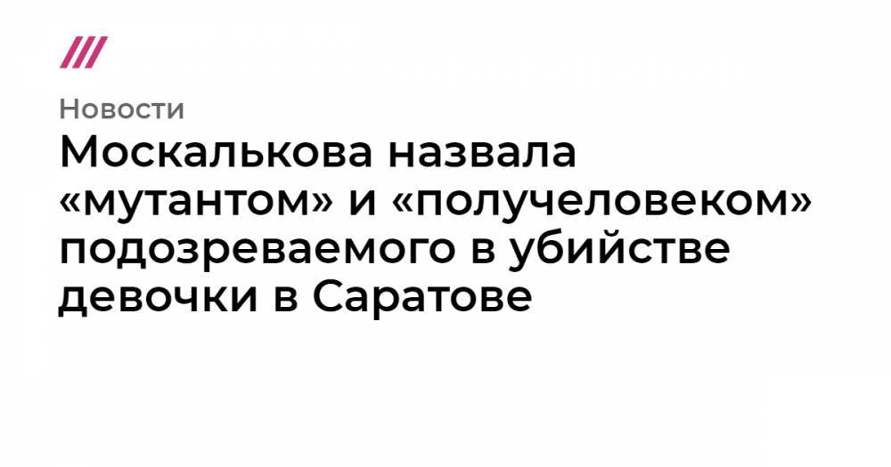 Москалькова назвала «мутантом» и «получеловеком» подозреваемого в убийстве девочки в Саратове