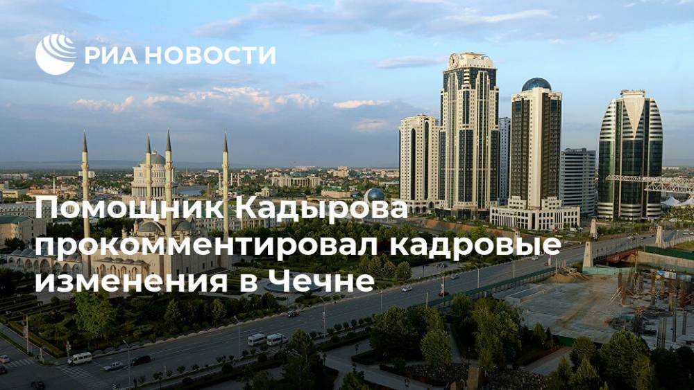 Помощник Кадырова прокомментировал кадровые изменения в Чечне
