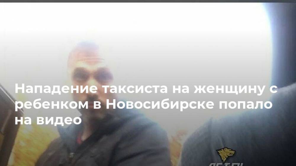 Нападение таксиста на женщину с ребенком в Новосибирске попало на видео