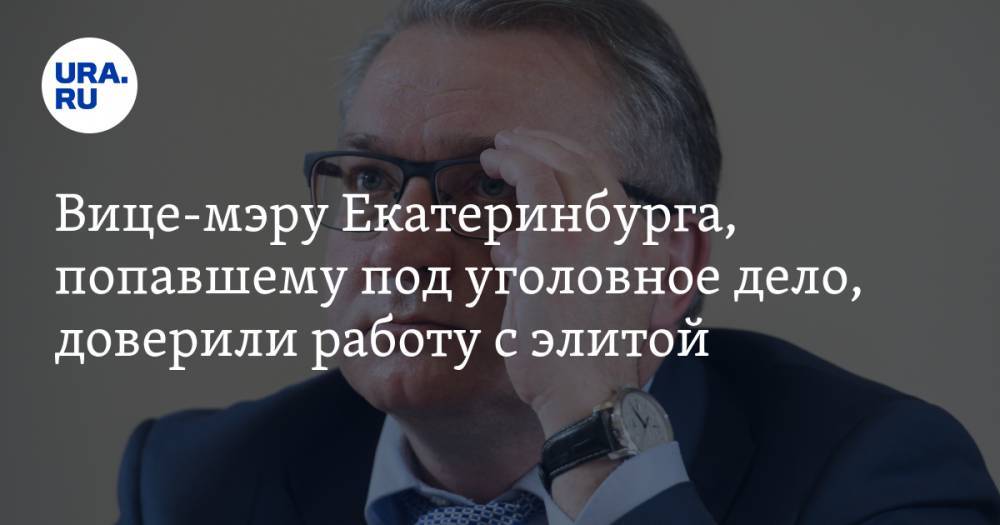 Вице-мэру Екатеринбурга, попавшему под уголовное дело, доверили работу с элитой