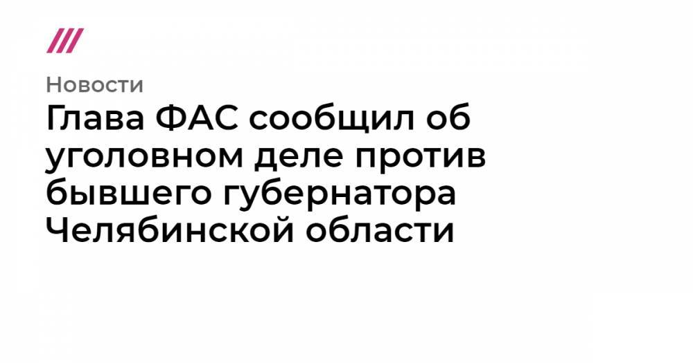 Глава ФАС сообщил об уголовном деле против бывшего губернатора Челябинской области