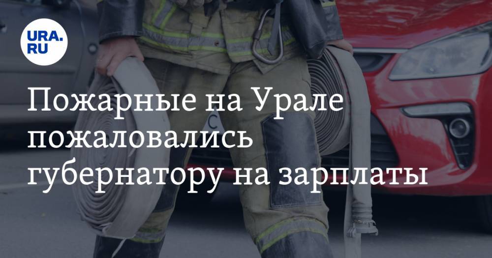 Пожарные на Урале пожаловались губернатору на зарплаты - ura.news