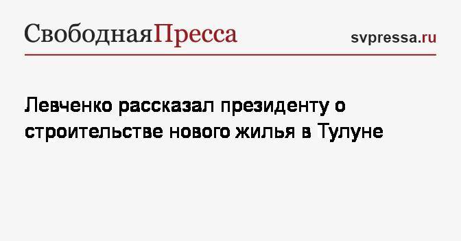 Левченко рассказал президенту о строительстве нового жилья в Тулуне