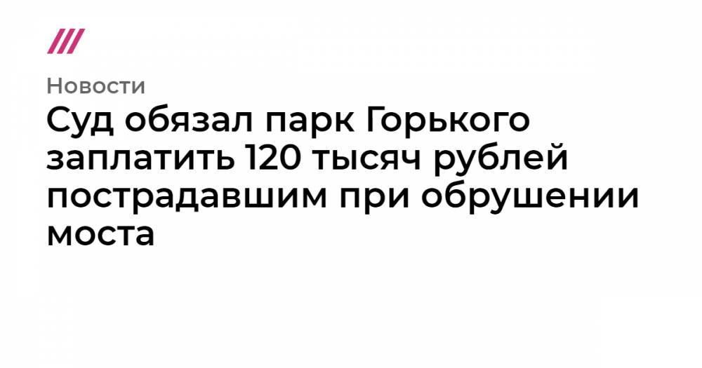 Суд обязал парк Горького заплатить 120 тысяч рублей пострадавшим при обрушении моста