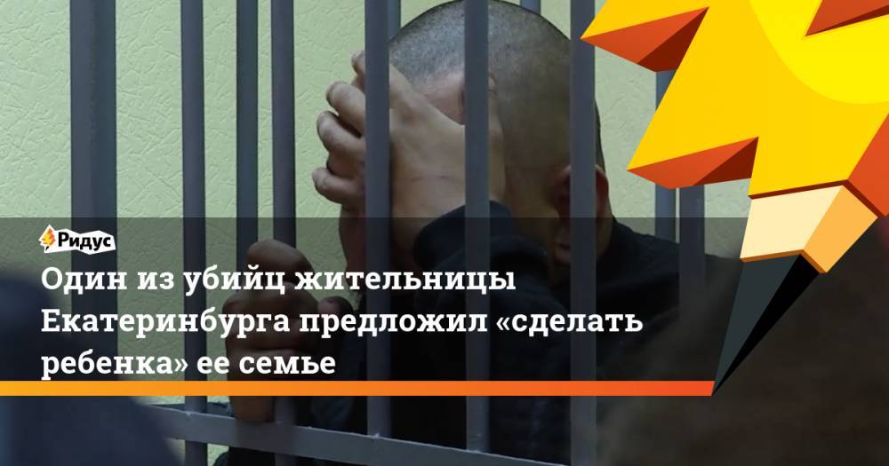 Один из убийц жительницы Екатеринбурга предложил «сделать ребенка» ее семье