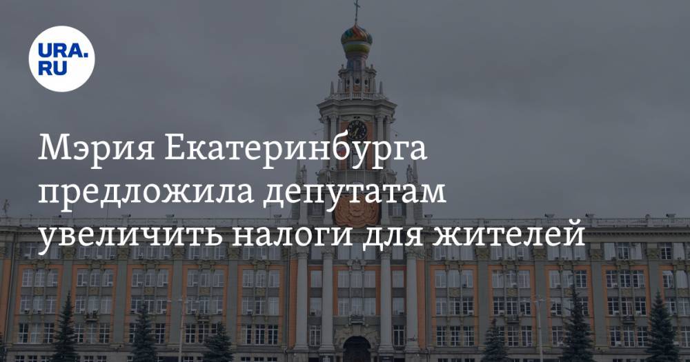 Мэрия Екатеринбурга предложила депутатам увеличить налоги для жителей