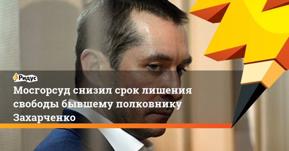 Мосгорсуд снизил срок лишения свободы бывшему полковнику Захарченко