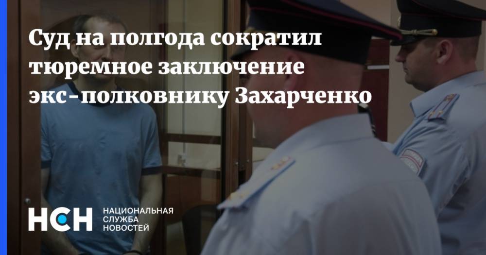 Суд на полгода сократил тюремное заключение экс-полковнику Захарченко