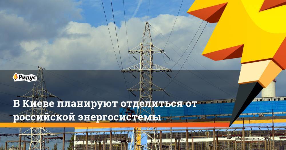 В Киеве планируют отделиться от российской энергосистемы