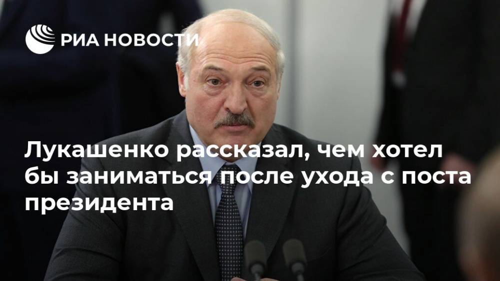 Лукашенко рассказал, чем хотел бы заниматься после ухода с поста президента
