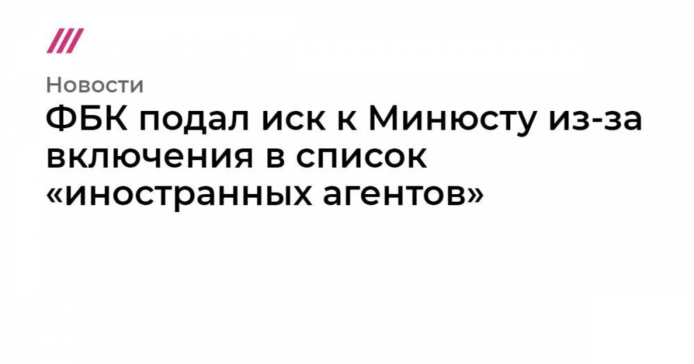 ФБК подал иск к Минюсту из-за включения в список «иностранных агентов»