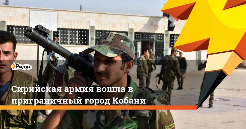 Сирийская армия вошла в приграничный город Кобани