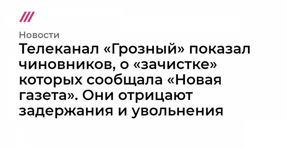 Телеканал «Грозный» показал чиновников, о «зачистке» которых сообщала «Новая газета». Они отрицают задержания и увольнения