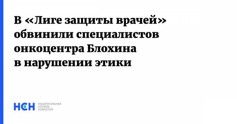 В «Лиге защиты врачей» обвинили специалистов онкоцентра Блохина в нарушении этики