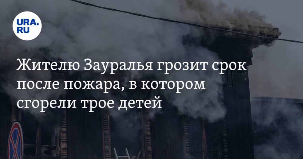 Жителю Зауралья грозит срок после пожара, в котором сгорели трое детей