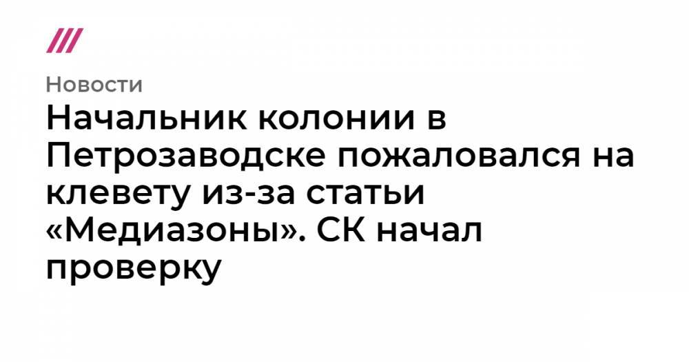 Начальник колонии в Петрозаводске пожаловался на клевету из-за статьи «Медиазоны». СК начал проверку