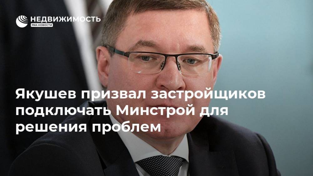 Якушев призвал застройщиков подключать Минстрой для решения проблем