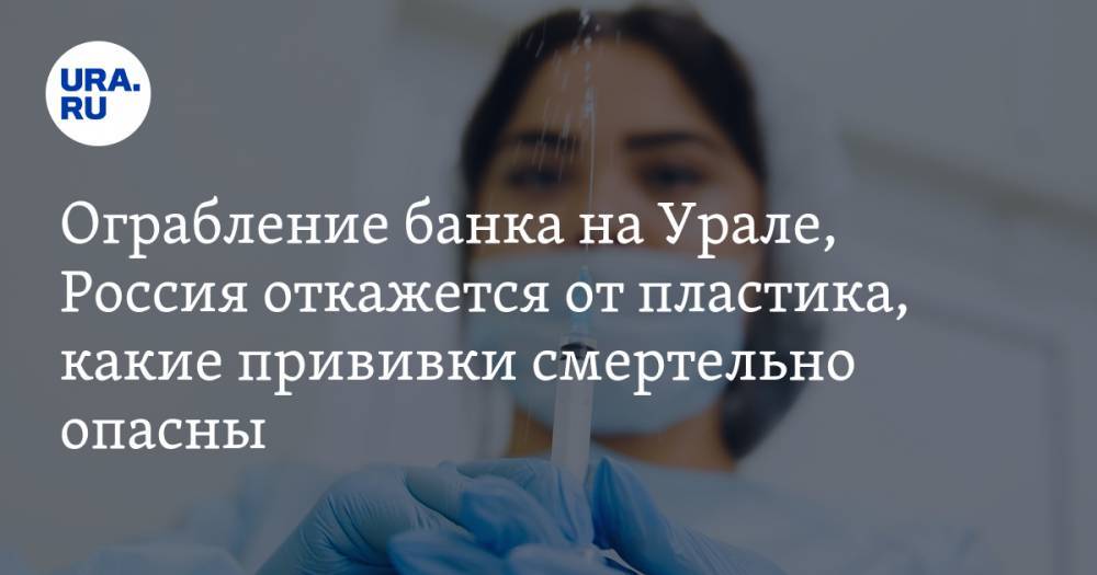 Вооруженное ограбление банка на Урале, Россия откажется от пластика, какие прививки смертельно опасны. Главное за день — в подборке «URA.RU»