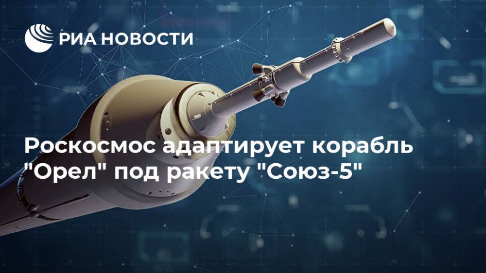 Роскосмос адаптирует корабль "Орел" под ракету "Союз-5"