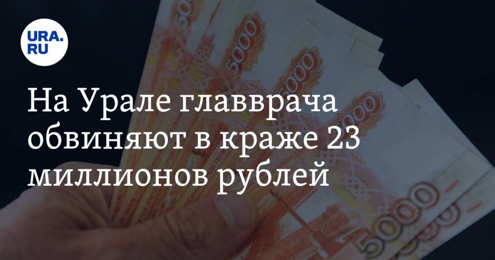 На Урале главврача обвиняют в краже 23 миллионов рублей