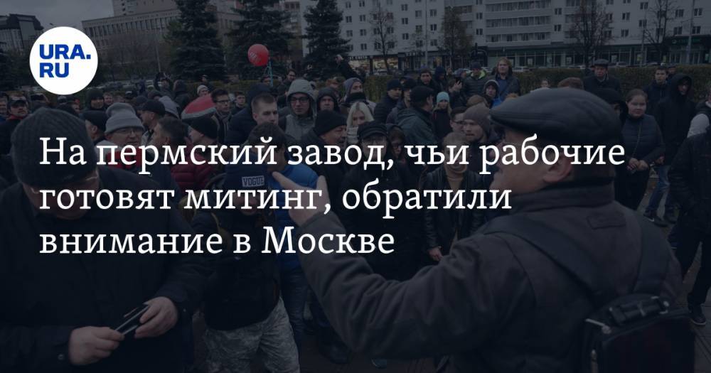 На пермский завод, чьи рабочие готовят митинг, обратили внимание в Москве