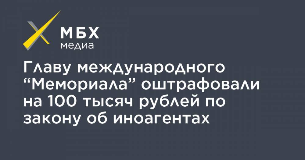 Главу международного “Мемориала” оштрафовали на 100 тысяч рублей по закону об иноагентах