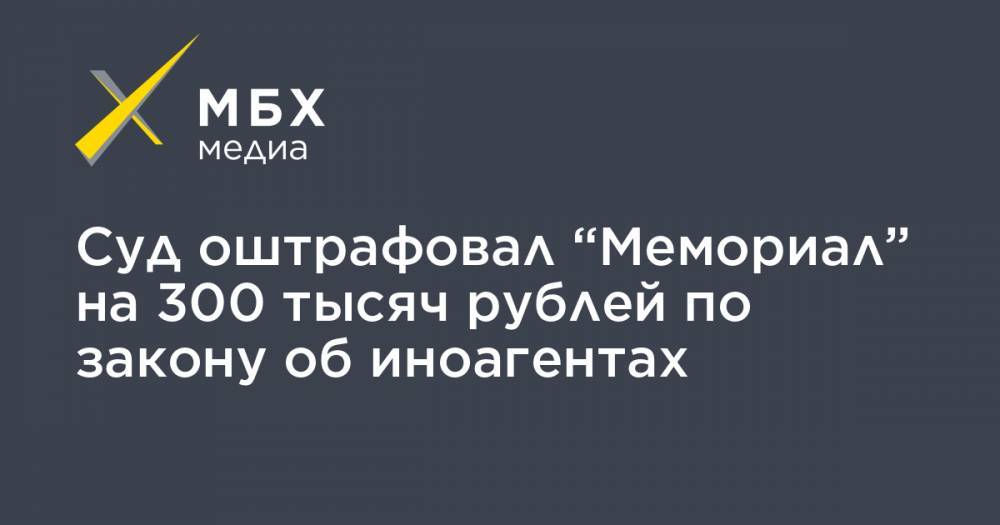 Суд оштрафовал “Мемориал” на 300 тысяч рублей по закону об иноагентах
