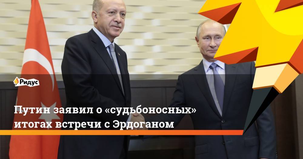 Путин заявил о «судьбоносных» итогах встречи с Эрдоганом