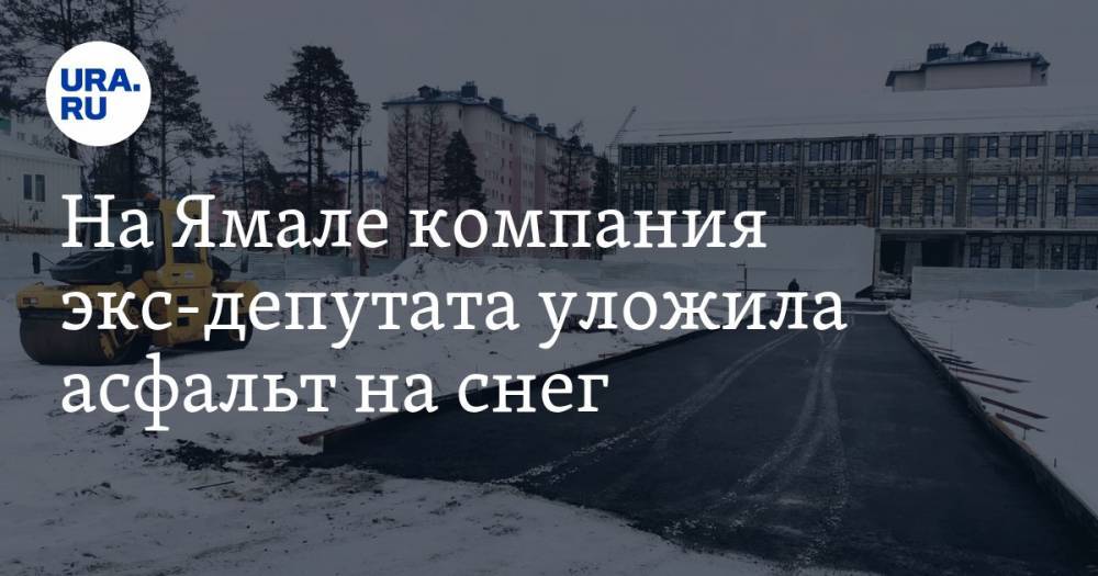 На Ямале компания экс-депутата уложила асфальт на снег. ФОТО