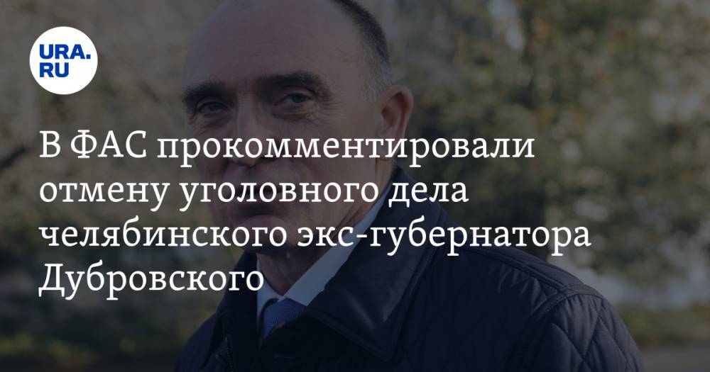 В ФАС прокомментировали отмену уголовного дела челябинского экс-губернатора Дубровского