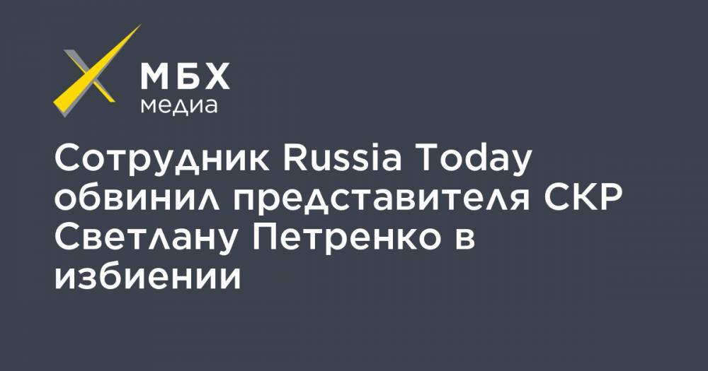 Сотрудник Russia Today обвинил представителя СКР Светлану Петренко в избиении