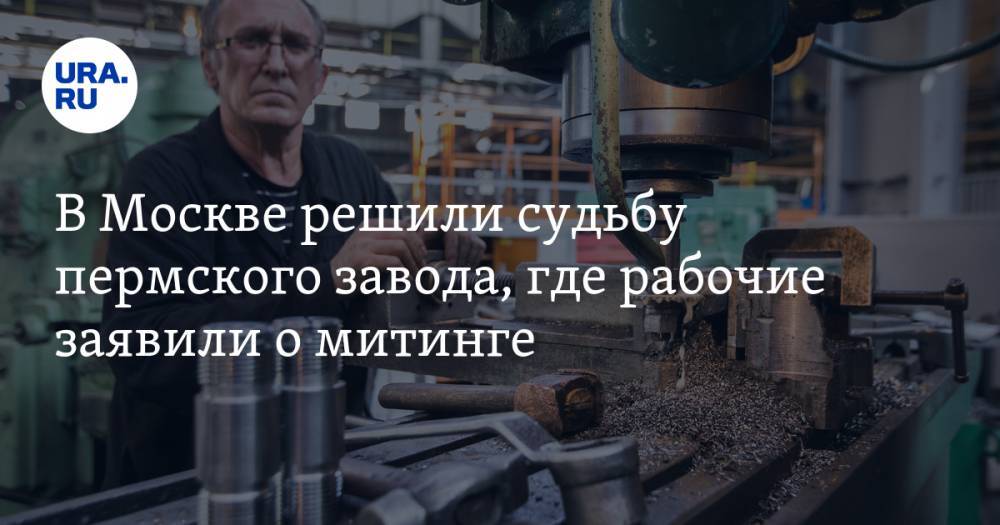 В Москве решили судьбу пермского завода, где рабочие заявили о митинге