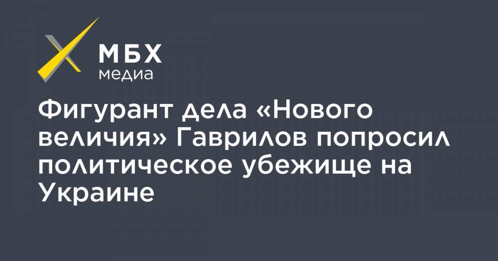 Фигурант дела «Нового величия» Гаврилов попросил политическое убежище на Украине