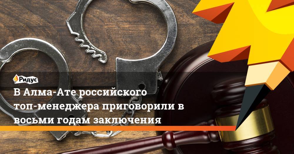 В Алма-Ате российского топ-менеджера приговорили в восьми годам заключения