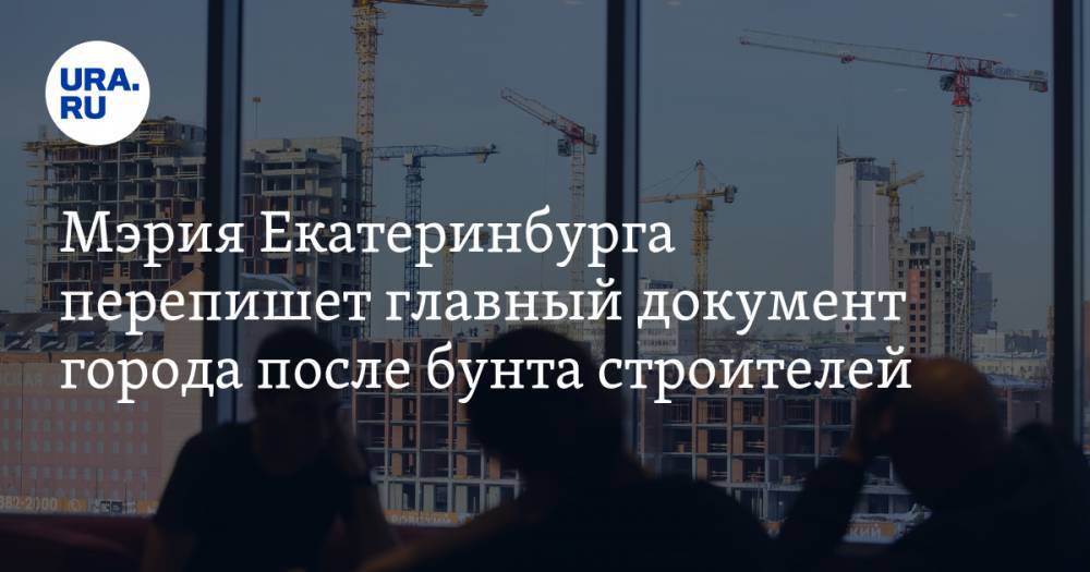 Мэрия Екатеринбурга перепишет главный документ города после бунта строителей
