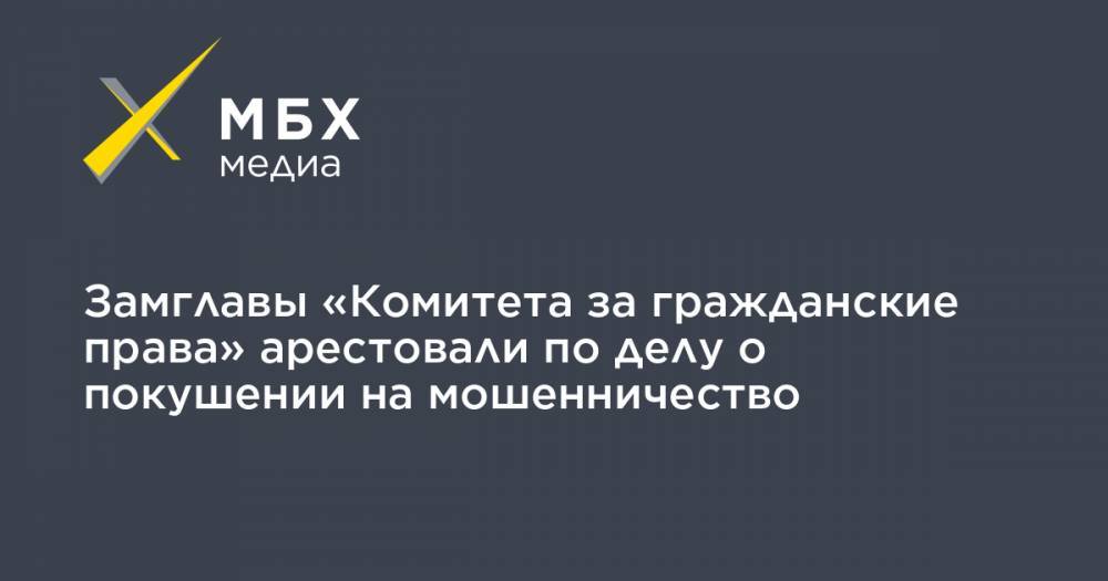 Замглавы «Комитета за гражданские права» арестовали по делу о покушении на мошенничество